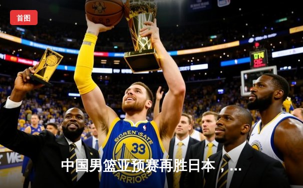 中国男篮亚预赛再胜日本，胡金秋高效砍下23分领衔全队