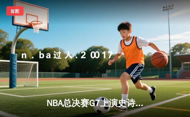 NBA总决赛G7上演史诗对决 掘金逆转雄鹿首夺总冠军