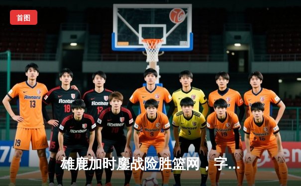 雄鹿加时鏖战险胜篮网，字母哥36分22篮板统治内线